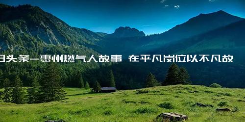 今日头条-惠州燃气人故事 在平凡岗位以不凡故事绽放光彩